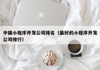 中国小程序开发公司排名（最好的小程序开发公司排行）